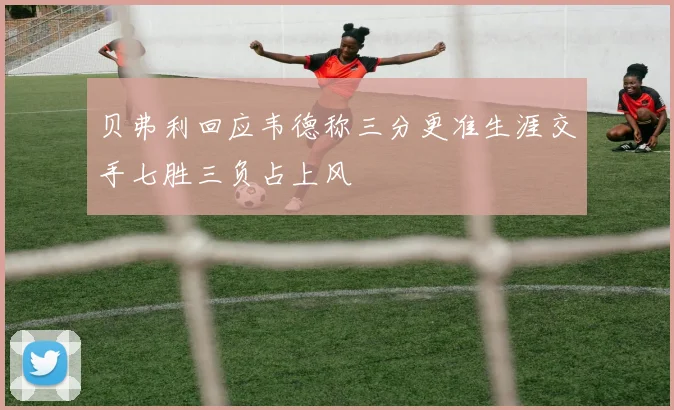贝弗利回应韦德称三分更准生涯交手七胜三负占上风