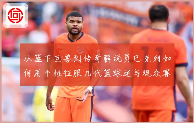 从篮下巨兽到传奇解说员巴克利如何用个性征服几代篮球迷与观众赛场复盘