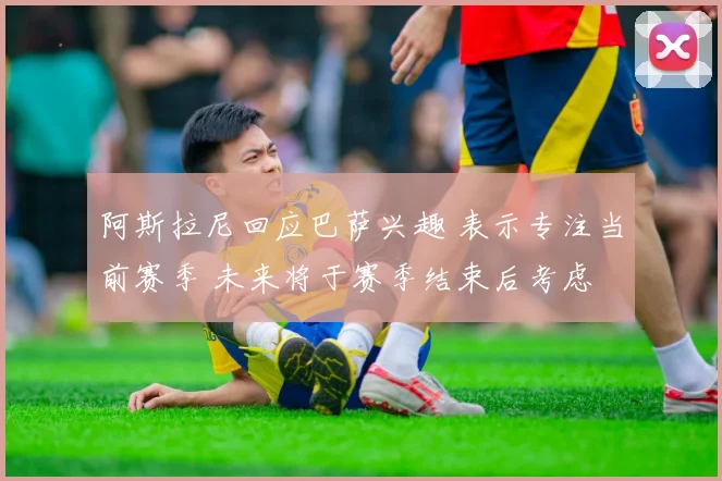 阿斯拉尼回应巴萨兴趣 表示专注当前赛季 未来将于赛季结束后考虑
