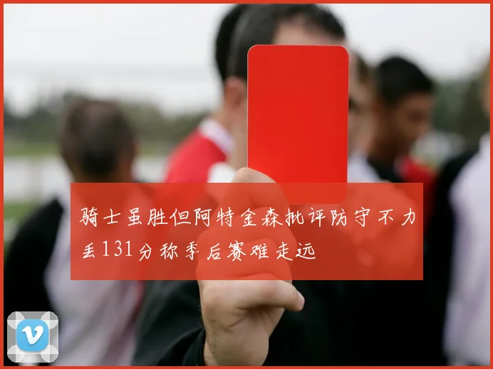 骑士虽胜但阿特金森批评防守不力丢131分称季后赛难走远