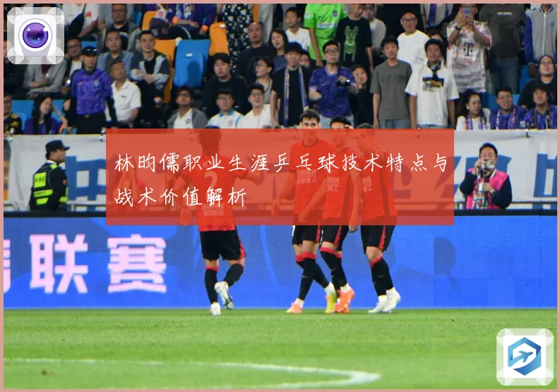 林昀儒职业生涯乒乓球技术特点与战术价值解析