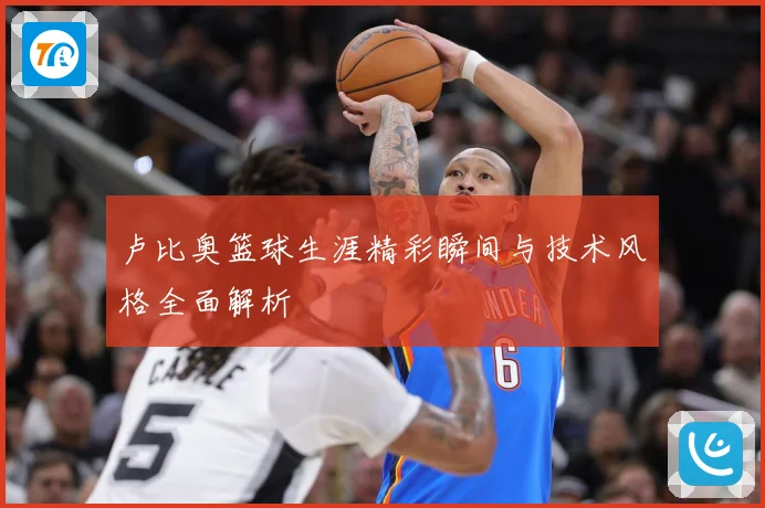卢比奥篮球生涯精彩瞬间与技术风格全面解析