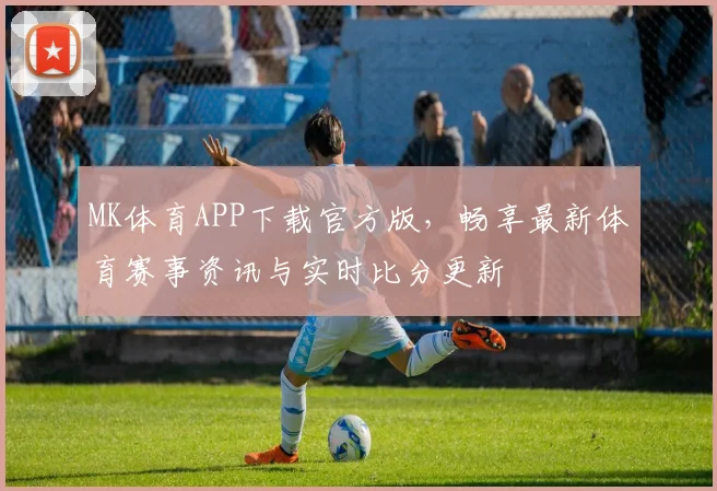 MK体育APP下载官方版，畅享最新体育赛事资讯与实时比分更新