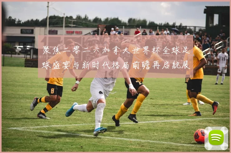 聚焦二零二六加拿大世界杯全球足球盛宴与新时代格局前瞻再启航展望