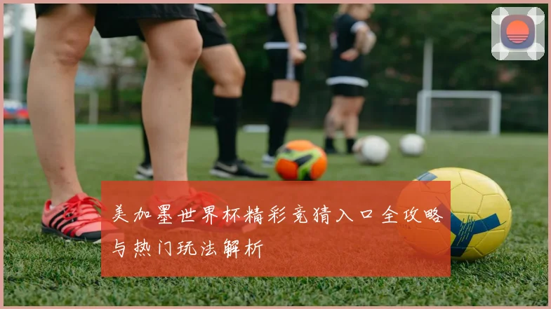 美加墨世界杯精彩竞猜入口全攻略与热门玩法解析