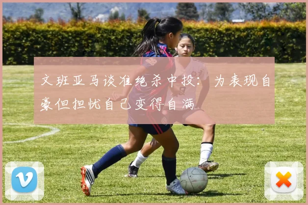 文班亚马谈准绝杀中投：为表现自豪但担忧自己变得自满