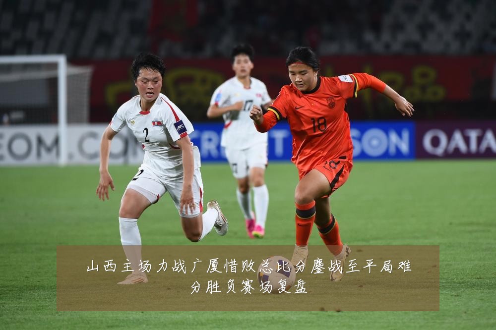 山西主场力战广厦惜败总比分鏖战至平局难分胜负赛场复盘